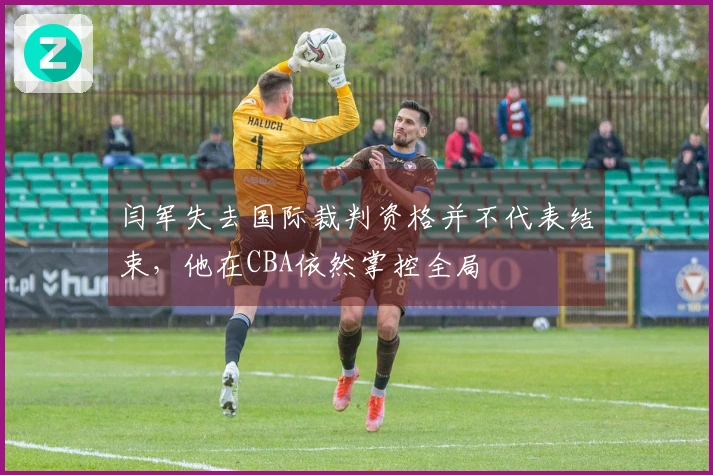 闫军失去国际裁判资格并不代表结束，他在CBA依然掌控全局