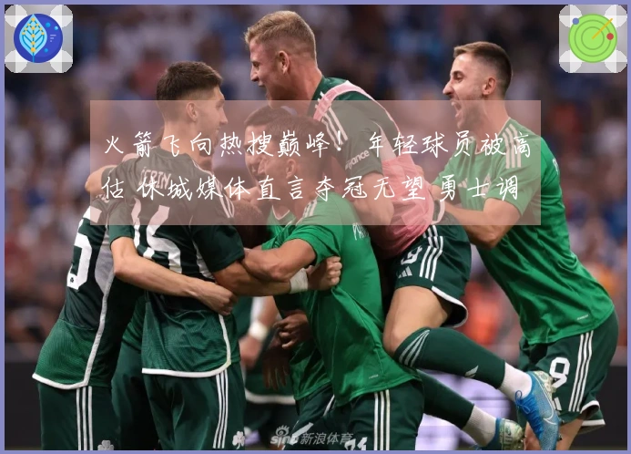 火箭飞向热搜巅峰！年轻球员被高估 休城媒体直言夺冠无望 勇士调侃