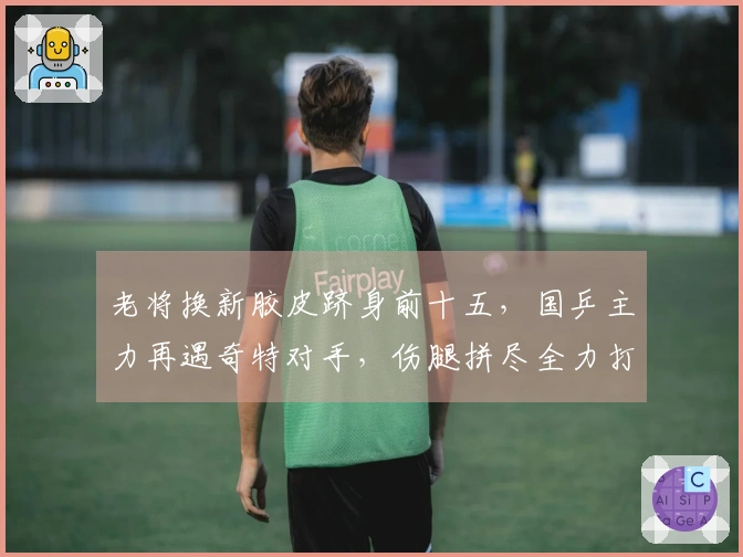 老将换新胶皮跻身前十五，国乒主力再遇奇特对手，伤腿拼尽全力打满五局险胜