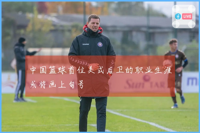 中国篮球首位美式后卫的职业生涯或将画上句号