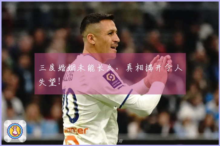 三度婚姻未能长久，真相揭开令人失望！