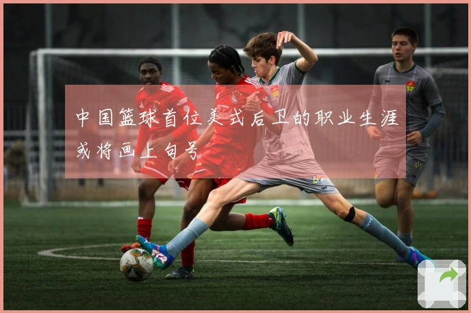 中国篮球首位美式后卫的职业生涯或将画上句号