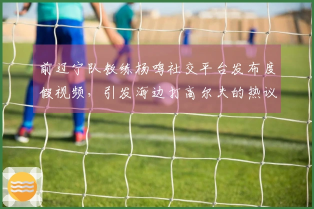 前辽宁队教练杨鸣社交平台发布度假视频，引发海边打高尔夫的热议