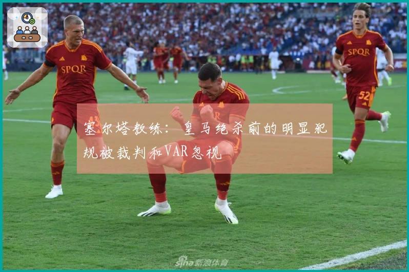 塞尔塔教练：皇马绝杀前的明显犯规被裁判和VAR忽视