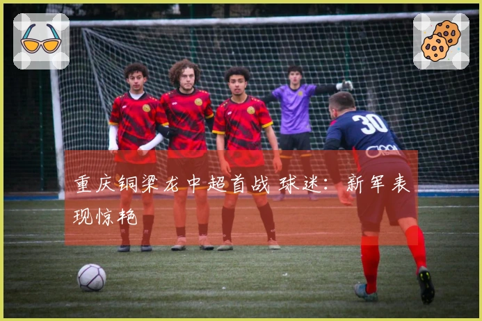 重庆铜梁龙中超首战 球迷：新军表现惊艳