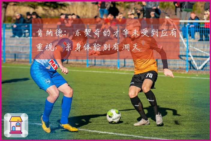 肯纳德：东契奇的才华未受到应有重视，亲身体验别有洞天