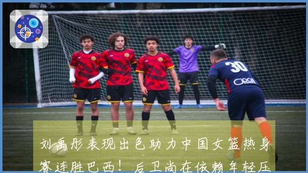 刘禹彤表现出色助力中国女篮热身赛连胜巴西！后卫尚在依赖年轻压力
