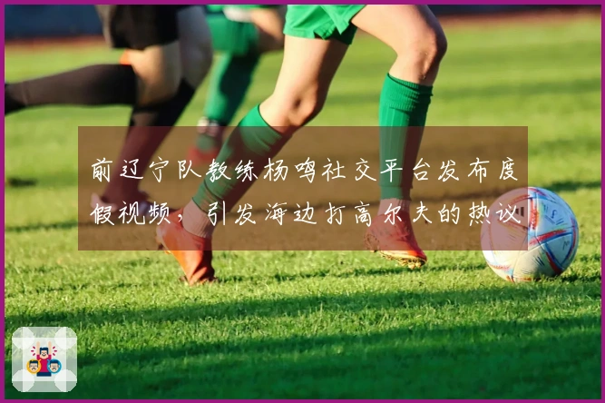 前辽宁队教练杨鸣社交平台发布度假视频，引发海边打高尔夫的热议