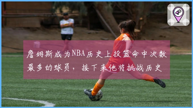 詹姆斯成为NBA历史上投篮命中次数最多的球员，接下来他将挑战历史出场次数纪录