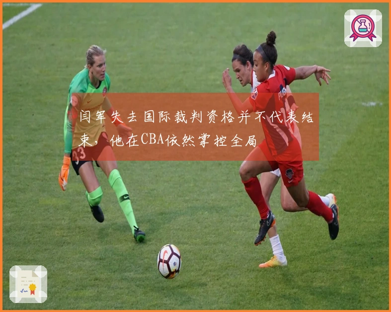 闫军失去国际裁判资格并不代表结束，他在CBA依然掌控全局