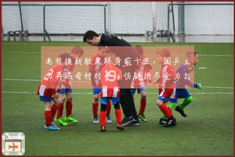 老将换新胶皮跻身前十五，国乒主力再遇奇特对手，伤腿拼尽全力打满五局险胜