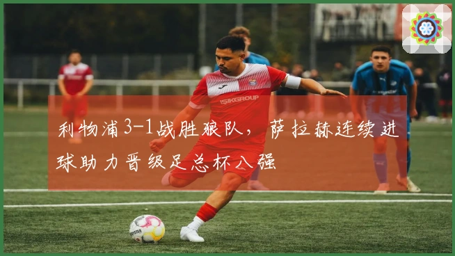 利物浦3-1战胜狼队，萨拉赫连续进球助力晋级足总杯八强