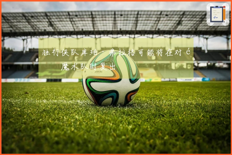 独行侠队库珀·弗拉格可能将在对阵魔术队时复出