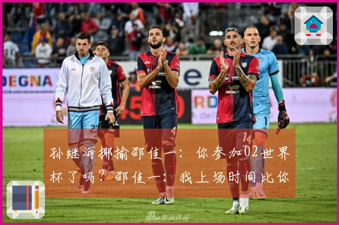 孙继海揶揄邵佳一：你参加02世界杯了吗？邵佳一：我上场时间比你多！