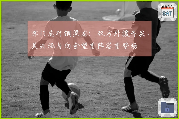 津门虎对铜梁龙：双方外援齐发，吴兴涵与向余望首阵容首登场