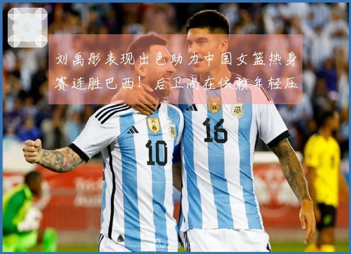刘禹彤表现出色助力中国女篮热身赛连胜巴西！后卫尚在依赖年轻压力