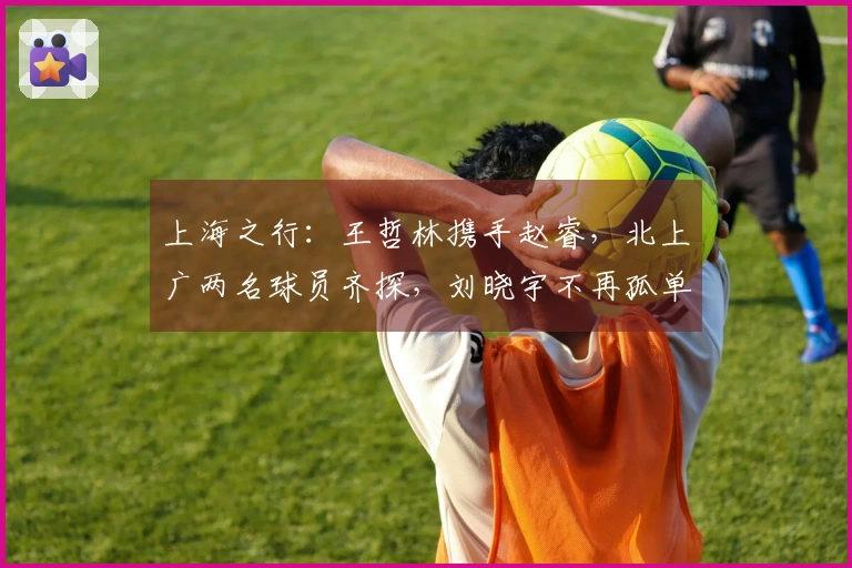 上海之行：王哲林携手赵睿，北上广两名球员齐探，刘晓宇不再孤单