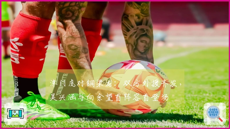 津门虎对铜梁龙:双方外援齐发,吴兴涵与向余望首阵容首登场